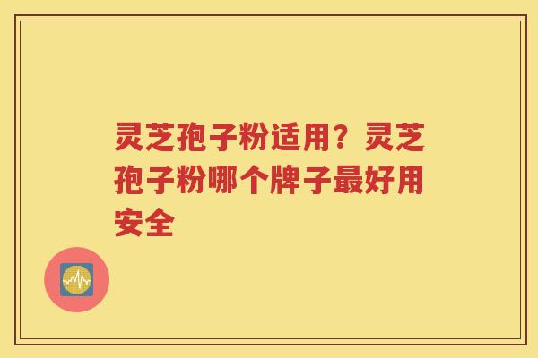灵芝孢子粉适用？灵芝孢子粉哪个牌子最好用安全