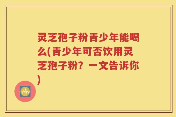 灵芝孢子粉青少年能喝么(青少年可否饮用灵芝孢子粉？一文告诉你)