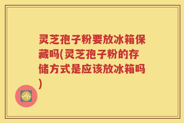 灵芝孢子粉要放冰箱保藏吗(灵芝孢子粉的存储方式是应该放冰箱吗)