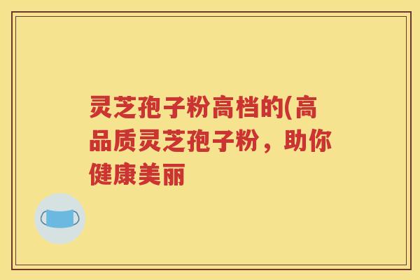 灵芝孢子粉高档的(高品质灵芝孢子粉，助你健康美丽
