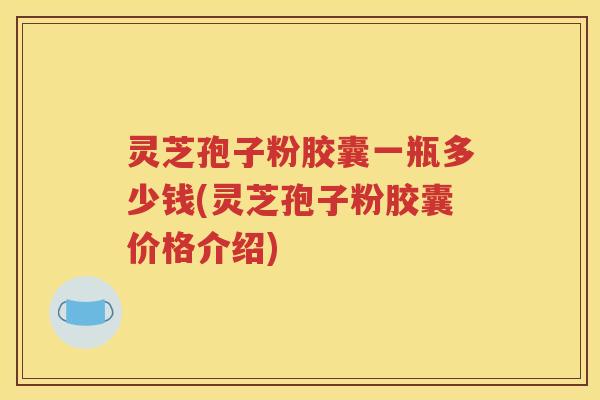 灵芝孢子粉胶囊一瓶多少钱(灵芝孢子粉胶囊价格介绍)