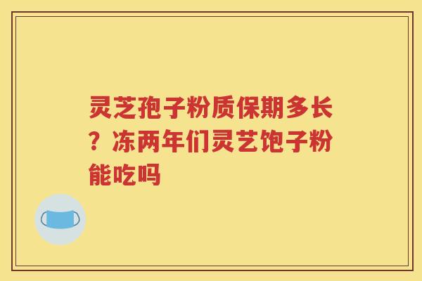 灵芝孢子粉质保期多长？冻两年们灵艺饱子粉能吃吗