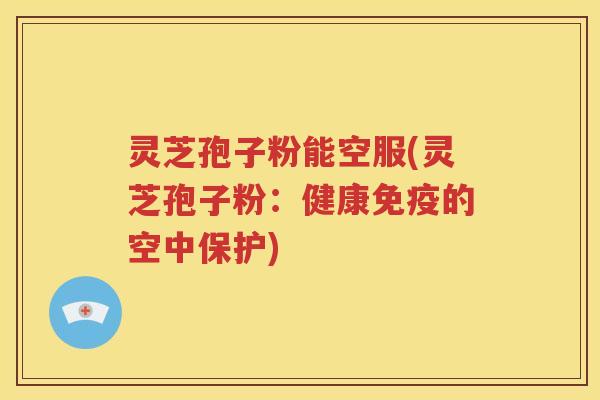 灵芝孢子粉能空服(灵芝孢子粉：健康免疫的空中保护)