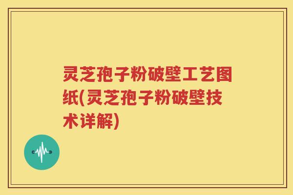灵芝孢子粉破壁工艺图纸(灵芝孢子粉破壁技术详解)