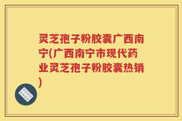 灵芝孢子粉胶囊广西南宁(广西南宁市现代药业灵芝孢子粉胶囊热销)