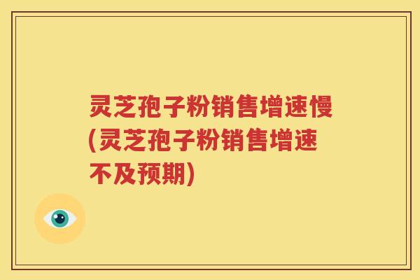 灵芝孢子粉销售增速慢(灵芝孢子粉销售增速不及预期)
