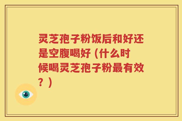 灵芝孢子粉饭后和好还是空腹喝好 (什么时候喝灵芝孢子粉最有效？)