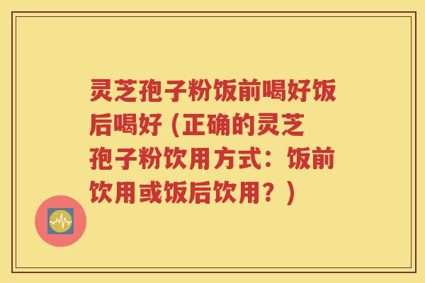 灵芝孢子粉饭前喝好饭后喝好 (正确的灵芝孢子粉饮用方式：饭前饮用或饭后饮用？)
