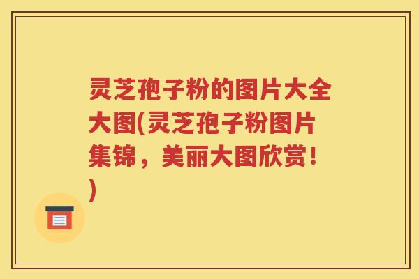 灵芝孢子粉的图片大全大图(灵芝孢子粉图片集锦，美丽大图欣赏！)