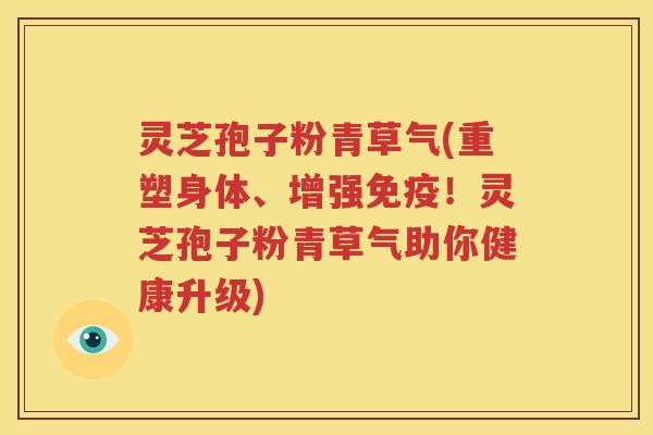 灵芝孢子粉青草气(重塑身体、增强免疫！灵芝孢子粉青草气助你健康升级)