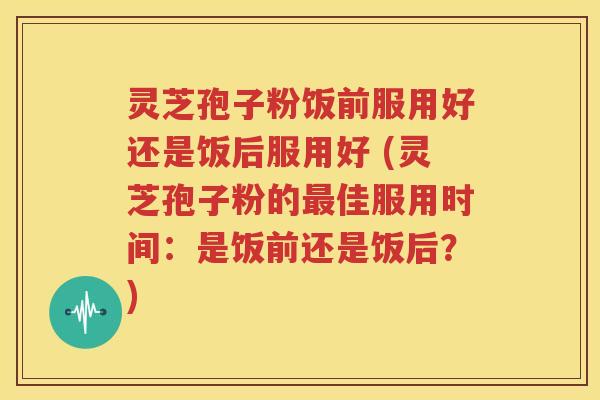 灵芝孢子粉饭前服用好还是饭后服用好 (灵芝孢子粉的最佳服用时间：是饭前还是饭后？)