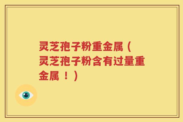 灵芝孢子粉重金属 (灵芝孢子粉含有过量重金属 ！)