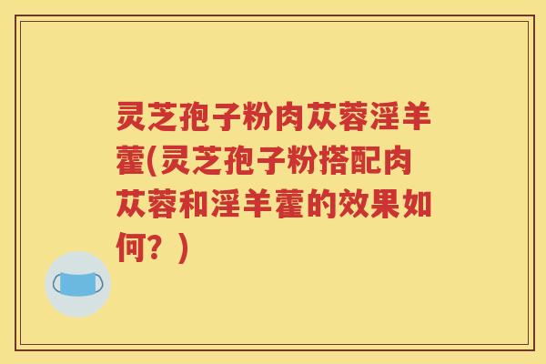灵芝孢子粉肉苁蓉淫羊藿(灵芝孢子粉搭配肉苁蓉和淫羊藿的效果如何？)
