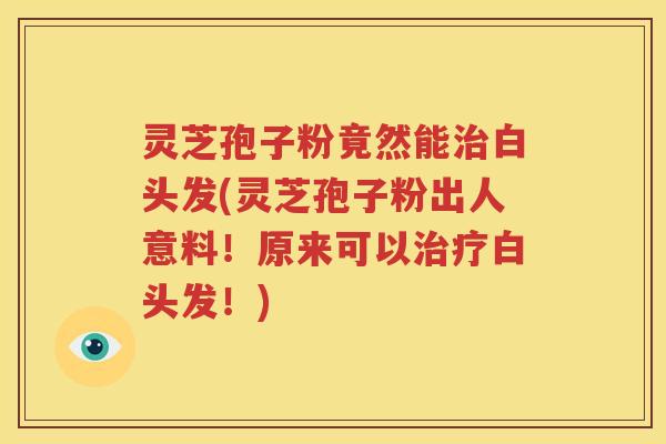 灵芝孢子粉竟然能治白头发(灵芝孢子粉出人意料！原来可以治疗白头发！)