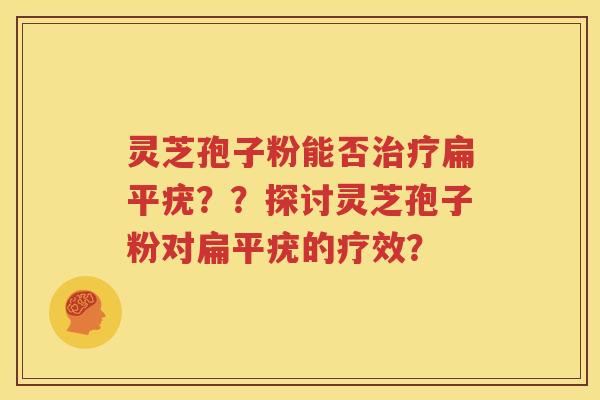 灵芝孢子粉能否治疗扁平疣？？探讨灵芝孢子粉对扁平疣的疗效？