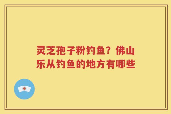 灵芝孢子粉钓鱼？佛山乐从钓鱼的地方有哪些