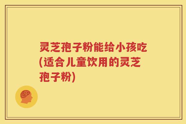 灵芝孢子粉能给小孩吃(适合儿童饮用的灵芝孢子粉)