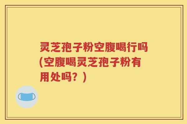 灵芝孢子粉空腹喝行吗(空腹喝灵芝孢子粉有用处吗？)