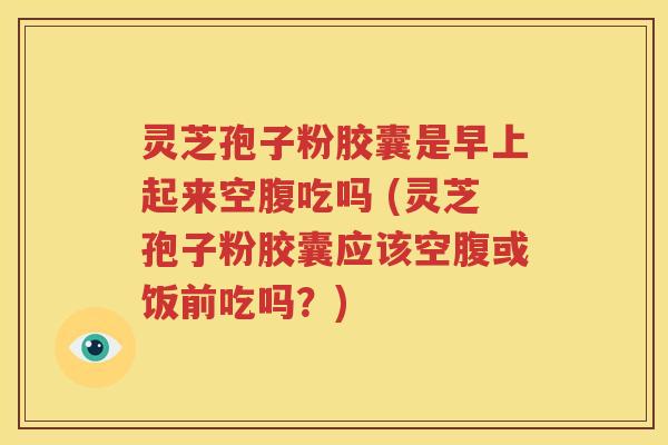灵芝孢子粉胶囊是早上起来空腹吃吗 (灵芝孢子粉胶囊应该空腹或饭前吃吗？)