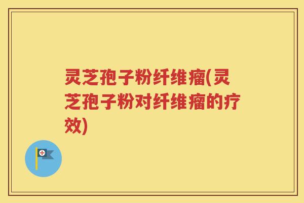 灵芝孢子粉纤维瘤(灵芝孢子粉对纤维瘤的疗效)