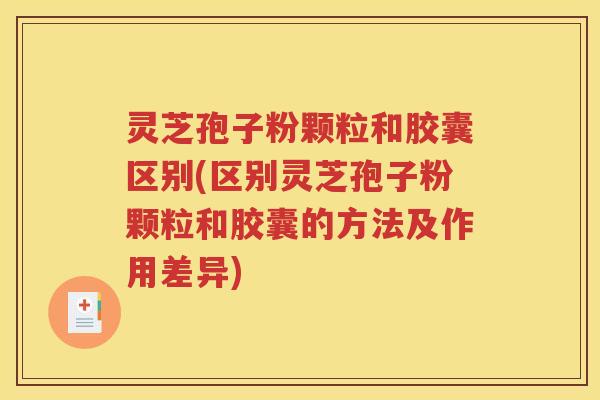 灵芝孢子粉颗粒和胶囊区别(区别灵芝孢子粉颗粒和胶囊的方法及作用差异)