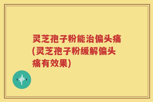 灵芝孢子粉能治偏头痛(灵芝孢子粉缓解偏头痛有效果)
