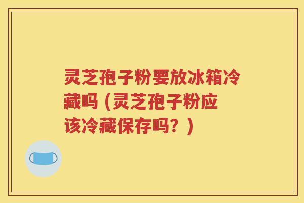灵芝孢子粉要放冰箱冷藏吗 (灵芝孢子粉应该冷藏保存吗？)