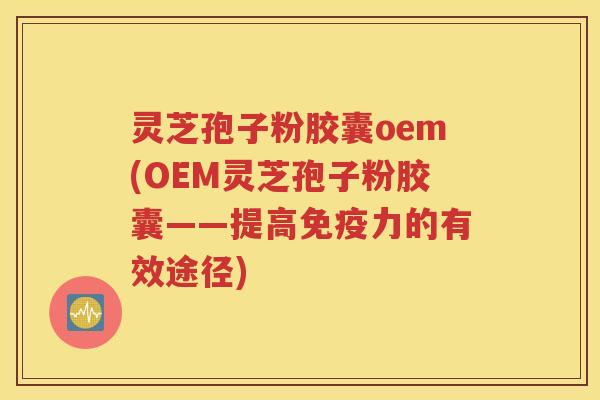 灵芝孢子粉胶囊oem(OEM灵芝孢子粉胶囊——提高免疫力的有效途径)