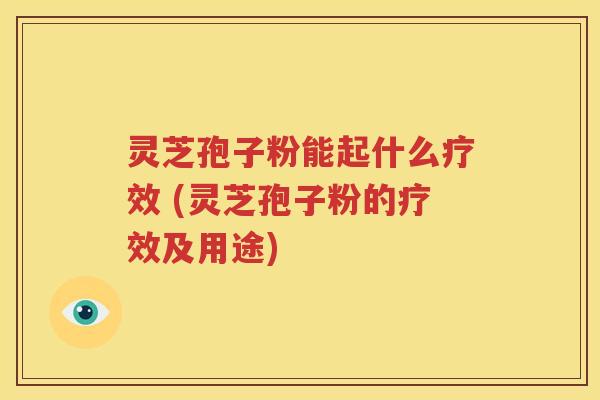 灵芝孢子粉能起什么疗效 (灵芝孢子粉的疗效及用途)