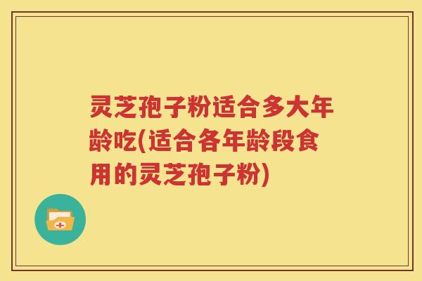 灵芝孢子粉适合多大年龄吃(适合各年龄段食用的灵芝孢子粉)