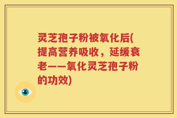 灵芝孢子粉被氧化后(提高营养吸收，延缓衰老——氧化灵芝孢子粉的功效)