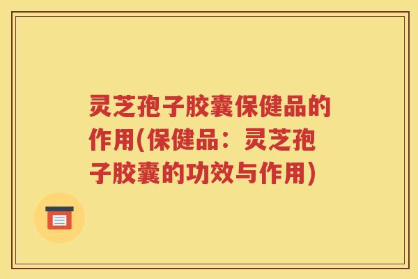 灵芝孢子胶囊保健品的作用(保健品：灵芝孢子胶囊的功效与作用)