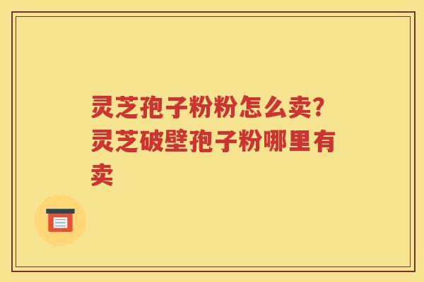 灵芝孢子粉粉怎么卖？灵芝破壁孢子粉哪里有卖