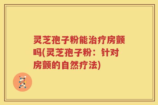 灵芝孢子粉能治疗房颤吗(灵芝孢子粉：针对房颤的自然疗法)