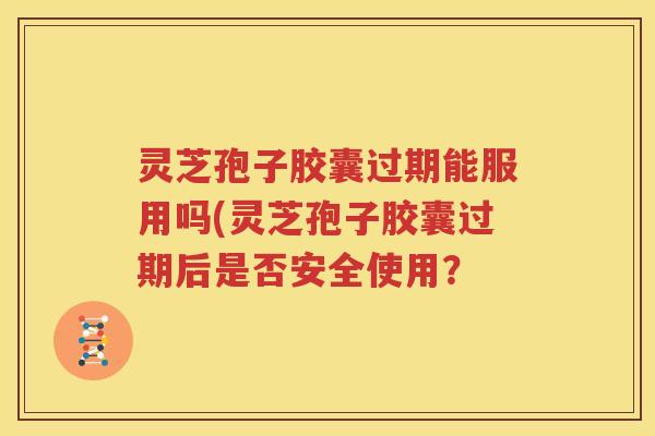 灵芝孢子胶囊过期能服用吗(灵芝孢子胶囊过期后是否安全使用？
