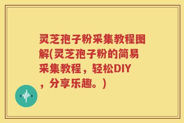 灵芝孢子粉采集教程图解(灵芝孢子粉的简易采集教程，轻松DIY，分享乐趣。)