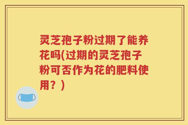 灵芝孢子粉过期了能养花吗(过期的灵芝孢子粉可否作为花的肥料使用？)
