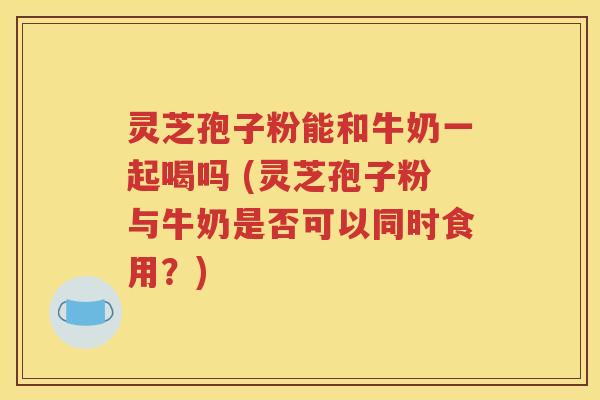 灵芝孢子粉能和牛奶一起喝吗 (灵芝孢子粉与牛奶是否可以同时食用？)