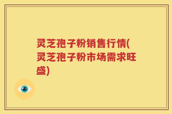 灵芝孢子粉销售行情(灵芝孢子粉市场需求旺盛)