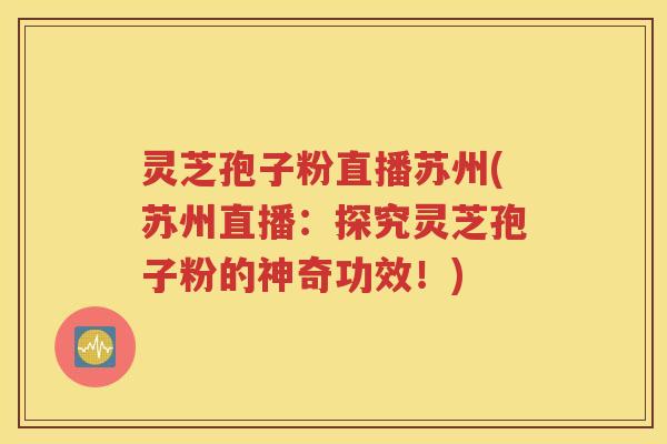 灵芝孢子粉直播苏州(苏州直播：探究灵芝孢子粉的神奇功效！)