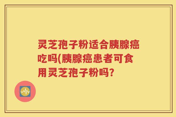 灵芝孢子粉适合胰腺癌吃吗(胰腺癌患者可食用灵芝孢子粉吗？