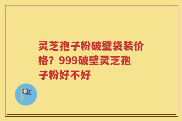 灵芝孢子粉破壁袋装价格？999破壁灵芝孢子粉好不好