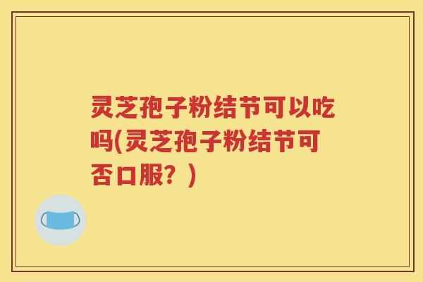 灵芝孢子粉结节可以吃吗(灵芝孢子粉结节可否口服？)