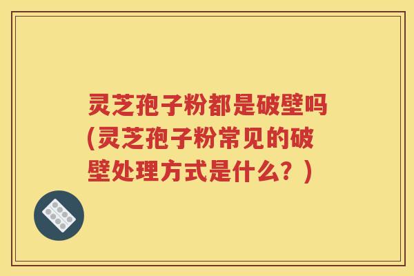灵芝孢子粉都是破壁吗(灵芝孢子粉常见的破壁处理方式是什么？)