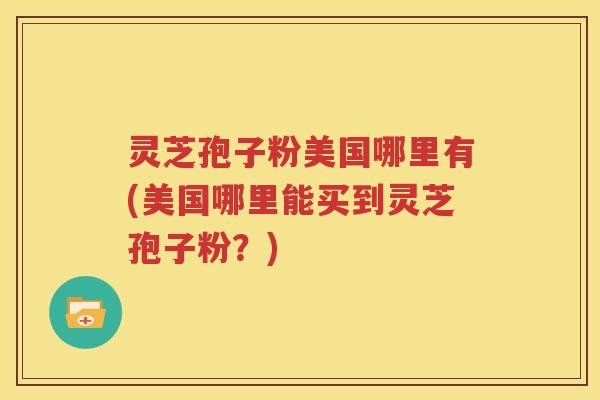 灵芝孢子粉美国哪里有(美国哪里能买到灵芝孢子粉？)