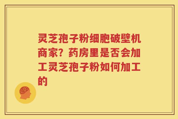 灵芝孢子粉细胞破壁机商家？药房里是否会加工灵芝孢子粉如何加工的