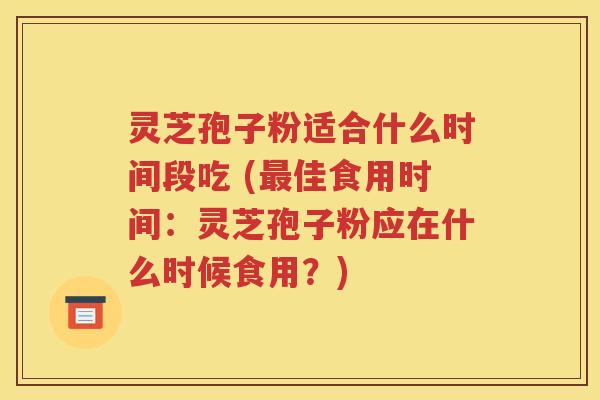 灵芝孢子粉适合什么时间段吃 (最佳食用时间：灵芝孢子粉应在什么时候食用？)