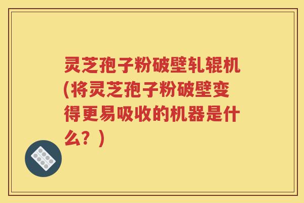 灵芝孢子粉破壁轧辊机(将灵芝孢子粉破壁变得更易吸收的机器是什么？)