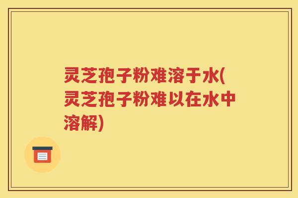 灵芝孢子粉难溶于水(灵芝孢子粉难以在水中溶解)