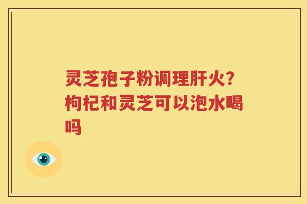灵芝孢子粉调理肝火？枸杞和灵芝可以泡水喝吗